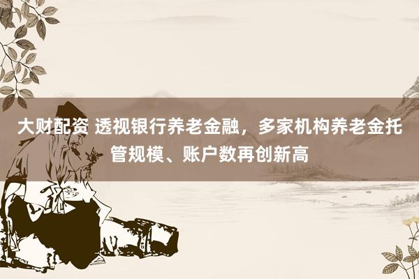 大财配资 透视银行养老金融，多家机构养老金托管规模、账户数再创新高