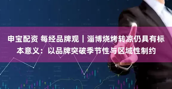 申宝配资 每经品牌观｜淄博烧烤转凉仍具有标本意义：以品牌突破季节性与区域性制约