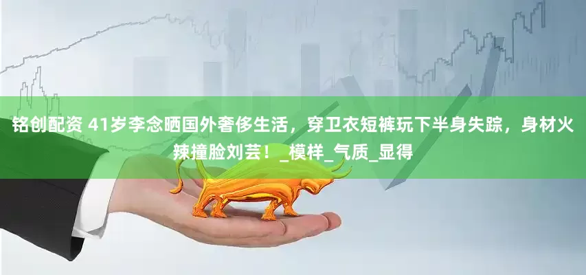铭创配资 41岁李念晒国外奢侈生活，穿卫衣短裤玩下半身失踪，身材火辣撞脸刘芸！_模样_气质_显得