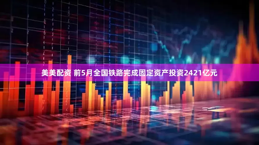 美美配资 前5月全国铁路完成固定资产投资2421亿元