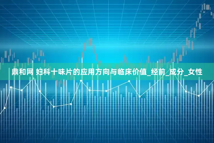 鼎和网 妇科十味片的应用方向与临床价值_经前_成分_女性