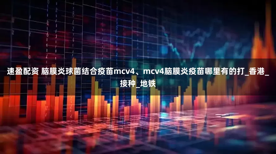 速盈配资 脑膜炎球菌结合疫苗mcv4、mcv4脑膜炎疫苗哪里有的打_香港_接种_地铁