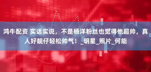 鸿牛配资 实话实说，不是杨洋粉丝也觉得他超帅，真人好靓仔轻松帅气！_明星_照片_何能