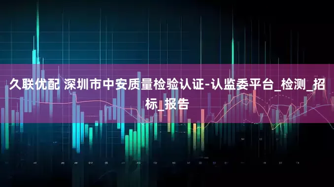 久联优配 深圳市中安质量检验认证-认监委平台_检测_招标_报告