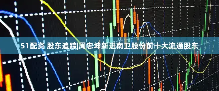 51配资 股东追踪|周忠坤新进南卫股份前十大流通股东