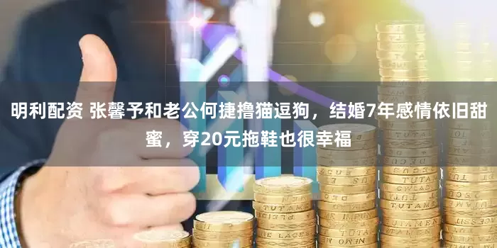 明利配资 张馨予和老公何捷撸猫逗狗，结婚7年感情依旧甜蜜，穿20元拖鞋也很幸福