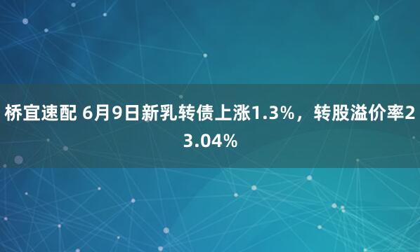 桥宜速配 6月9日新乳转债上涨1.3%，转股溢价率23.04%