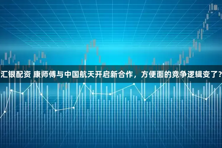 汇银配资 康师傅与中国航天开启新合作，方便面的竞争逻辑变了？