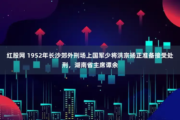 红股网 1952年长沙郊外刑场上国军少将洪宗扬正准备接受处刑，湖南省主席谭余